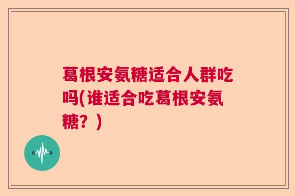 葛根安氨糖适合人群吃吗(谁适合吃葛根安氨糖？)