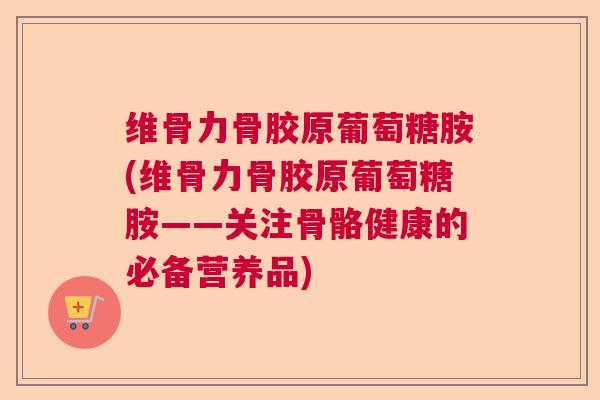 维骨力骨胶原葡萄糖胺(维骨力骨胶原葡萄糖胺——关注骨骼健康的必备营养品)