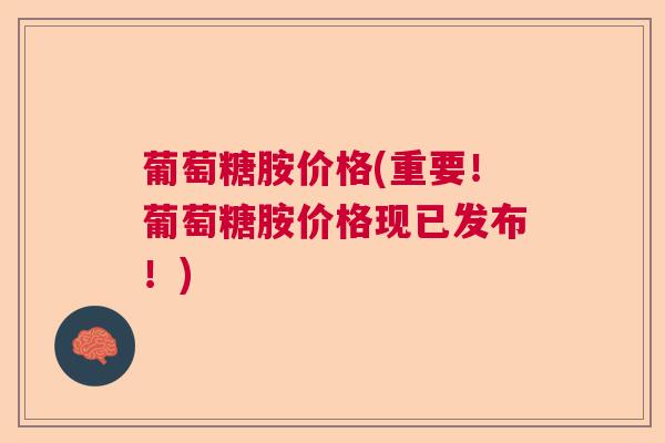 葡萄糖胺价格(重要！葡萄糖胺价格现已发布！)