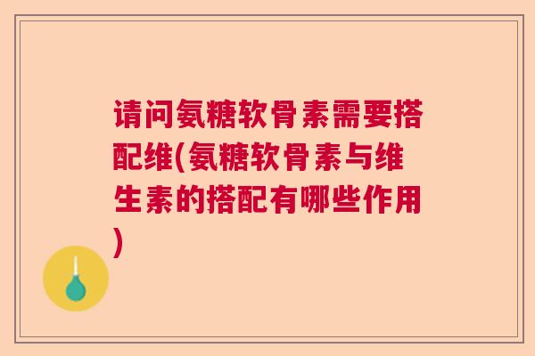 请问氨糖软骨素需要搭配维(氨糖软骨素与维生素的搭配有哪些作用)