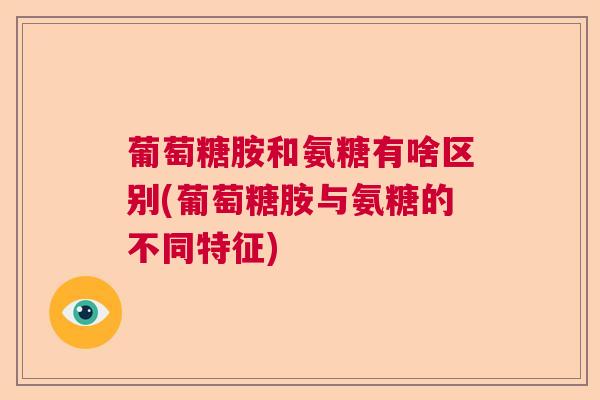 葡萄糖胺和氨糖有啥区别(葡萄糖胺与氨糖的不同特征)
