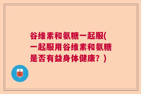 谷维素和氨糖一起服(一起服用谷维素和氨糖是否有益身体健康？)