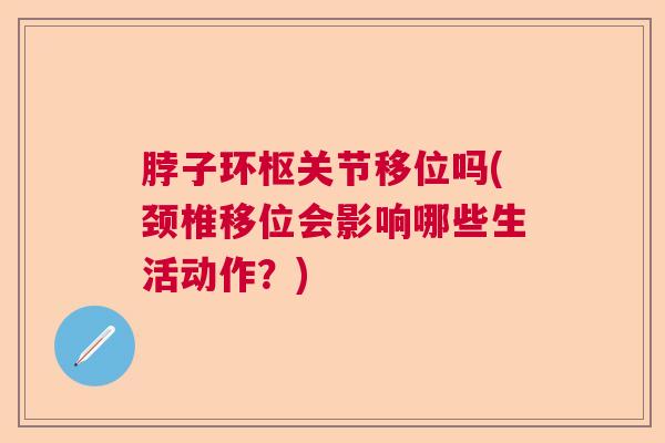 脖子环枢关节移位吗(颈椎移位会影响哪些生活动作？)
