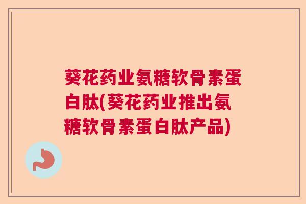 葵花药业氨糖软骨素蛋白肽(葵花药业推出氨糖软骨素蛋白肽产品)
