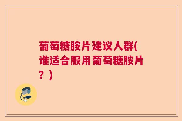 葡萄糖胺片建议人群(谁适合服用葡萄糖胺片？)