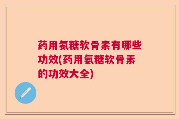 药用氨糖软骨素有哪些功效(药用氨糖软骨素的功效大全)
