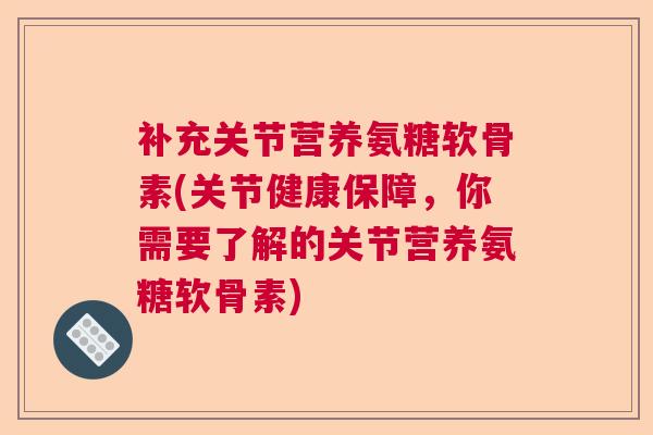 补充关节营养氨糖软骨素(关节健康保障，你需要了解的关节营养氨糖软骨素)