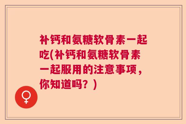 补钙和氨糖软骨素一起吃(补钙和氨糖软骨素一起服用的注意事项，你知道吗？)