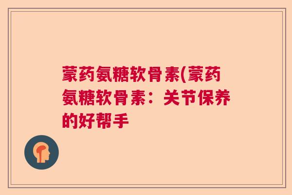 蒙药氨糖软骨素(蒙药氨糖软骨素：关节保养的好帮手
