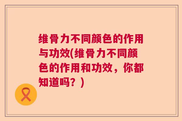 维骨力不同颜色的作用与功效(维骨力不同颜色的作用和功效，你都知道吗？)