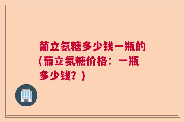 葡立氨糖多少钱一瓶的(葡立氨糖价格：一瓶多少钱？)