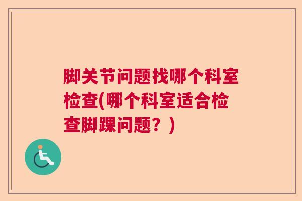 脚关节问题找哪个科室检查(哪个科室适合检查脚踝问题?) 脚关节问题找哪个科室检查(哪个科室适合检查脚踝问题?)