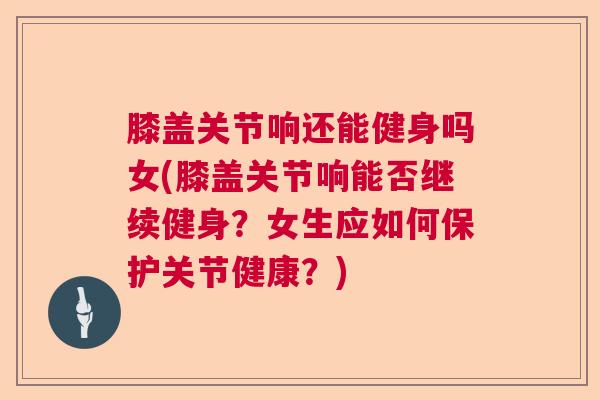 膝盖关节响还能健身吗女(膝盖关节响能否继续健身？女生应如何保护关节健康？)