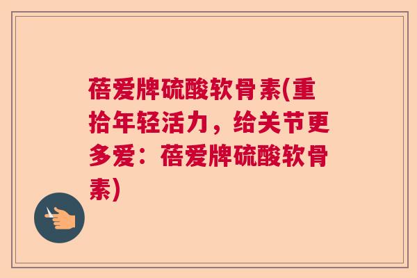 蓓爱牌硫酸软骨素(重拾年轻活力，给关节更多爱：蓓爱牌硫酸软骨素)