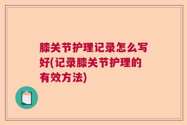 膝关节护理记录怎么写好(记录膝关节护理的有效方法)