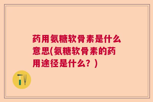 药用氨糖软骨素是什么意思(氨糖软骨素的药用途径是什么？)