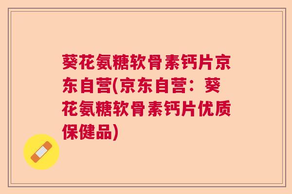 葵花氨糖软骨素钙片京东自营(京东自营：葵花氨糖软骨素钙片优质保健品)