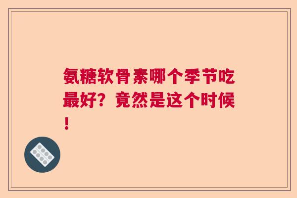 氨糖软骨素哪个季节吃最好?竟然是这个时候!