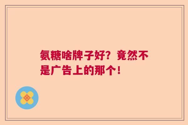 氨糖啥牌子好？竟然不是广告上的那个！