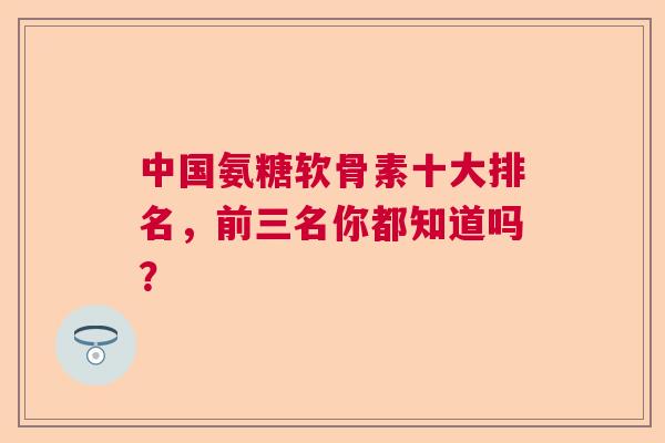 中国氨糖软骨素十大排名，前三名你都知道吗？