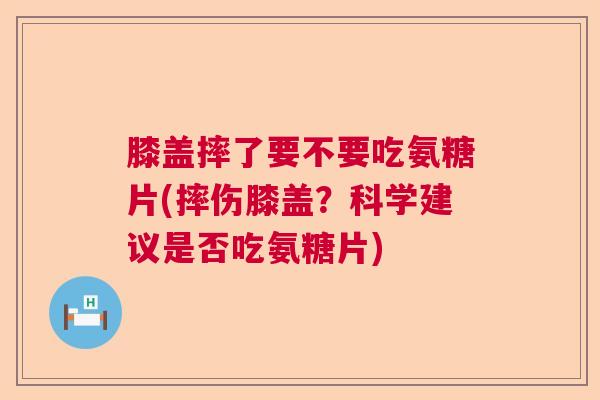 膝盖摔了要不要吃氨糖片(摔伤膝盖？科学建议是否吃氨糖片)
