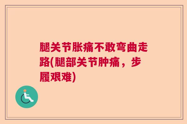 腿关节胀痛不敢弯曲走路(腿部关节肿痛，步履艰难)