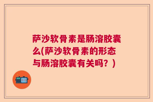 萨沙软骨素是肠溶胶囊么(萨沙软骨素的形态与肠溶胶囊有关吗？)