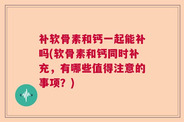 补软骨素和钙一起能补吗(软骨素和钙同时补充，有哪些值得注意的事项？)