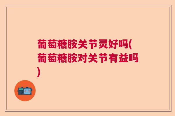 葡萄糖胺关节灵好吗(葡萄糖胺对关节有益吗)