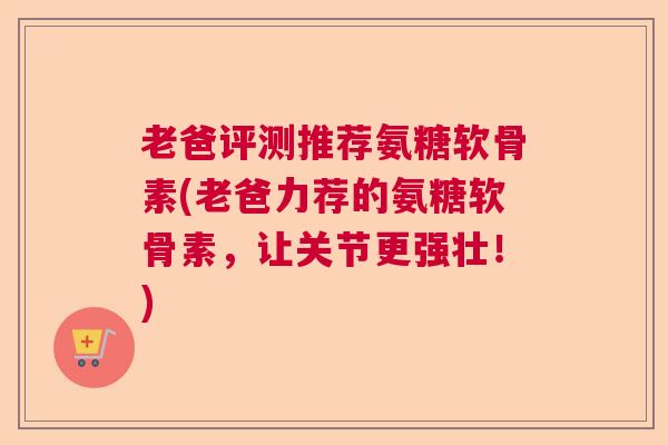 老爸评测推荐氨糖软骨素(老爸力荐的氨糖软骨素，让关节更强壮！)