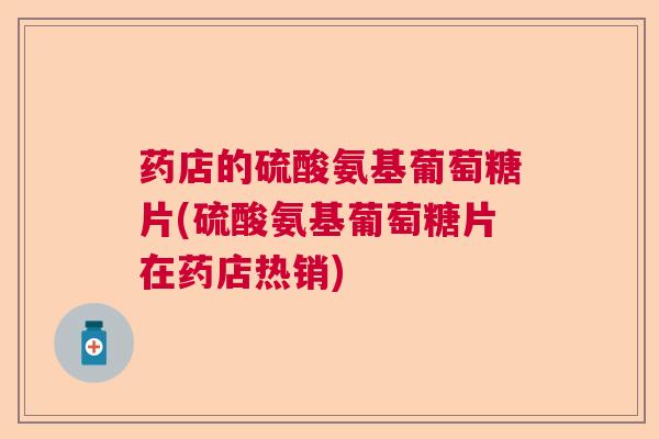 药店的硫酸氨基葡萄糖片(硫酸氨基葡萄糖片在药店热销)