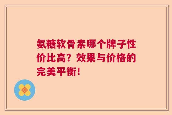 氨糖软骨素哪个牌子性价比高？效果与价格的完美平衡！