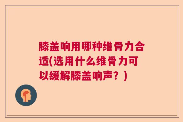膝盖响用哪种维骨力合适(选用什么维骨力可以缓解膝盖响声？)