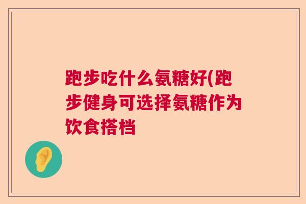跑步吃什么氨糖好(跑步健身可选择氨糖作为饮食搭档