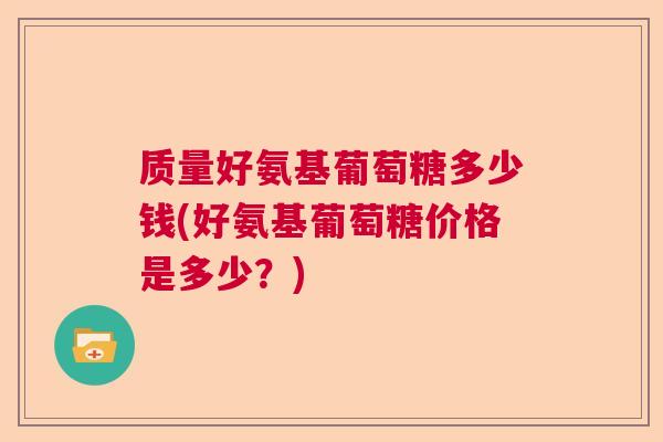 质量好氨基葡萄糖多少钱(好氨基葡萄糖价格是多少？)