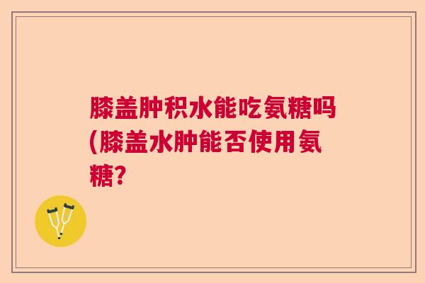 膝盖肿积水能吃氨糖吗(膝盖水肿能否使用氨糖？