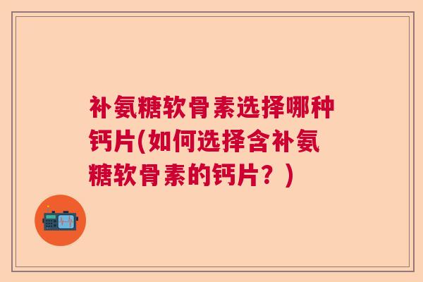 补氨糖软骨素选择哪种钙片(如何选择含补氨糖软骨素的钙片？)