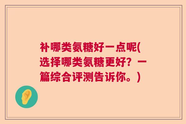 补哪类氨糖好一点呢(选择哪类氨糖更好?一篇综合评测告诉你。) 补哪类氨糖好一点呢(选择哪类氨糖更好?一篇综合评测告诉你。)