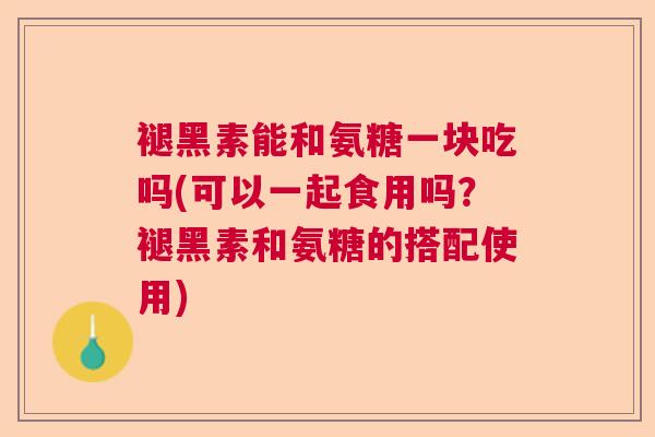 褪黑素能和氨糖一块吃吗(可以一起食用吗？褪黑素和氨糖的搭配使用)