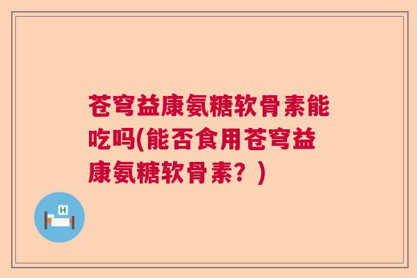 苍穹益康氨糖软骨素能吃吗(能否食用苍穹益康氨糖软骨素?) 苍穹益康氨糖软骨素能吃吗(能否食用苍穹益康氨糖软骨素?)