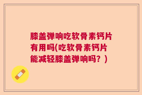 膝盖弹响吃软骨素钙片有用吗(吃软骨素钙片能减轻膝盖弹响吗？)