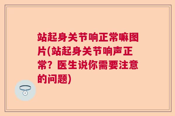站起身关节响正常嘛图片(站起身关节响声正常？医生说你需要注意的问题)