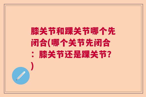膝关节和踝关节哪个先闭合(哪个关节先闭合：膝关节还是踝关节？)