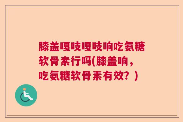 膝盖嘎吱嘎吱响吃氨糖软骨素行吗(膝盖响，吃氨糖软骨素有效？)