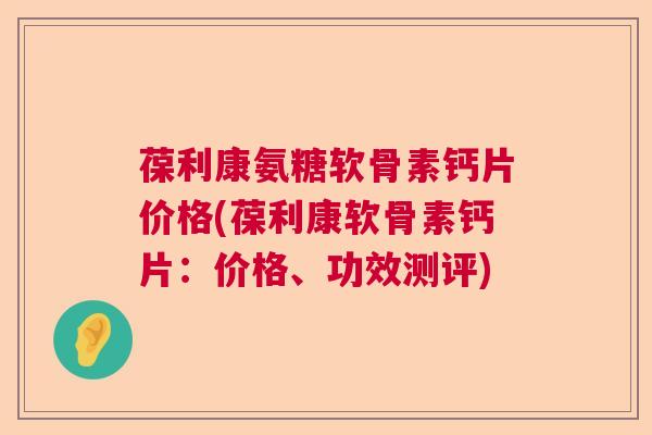 葆利康氨糖软骨素钙片价格(葆利康软骨素钙片：价格、功效测评)