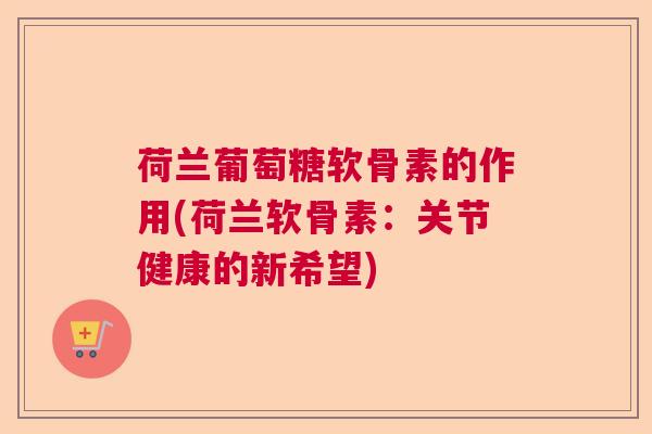 荷兰葡萄糖软骨素的作用(荷兰软骨素：关节健康的新希望)