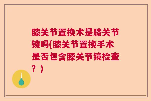膝关节置换术是膝关节镜吗(膝关节置换手术是否包含膝关节镜检查？)