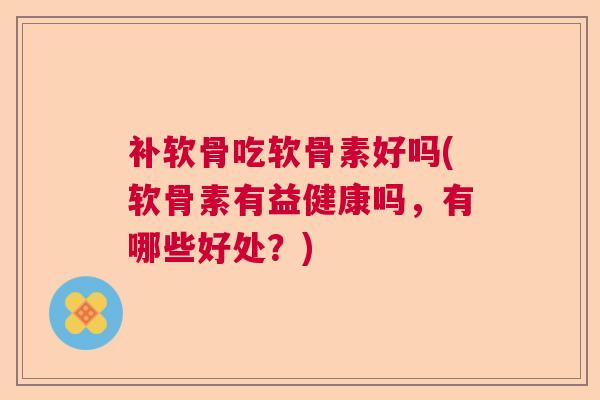 补软骨吃软骨素好吗(软骨素有益健康吗，有哪些好处？)
