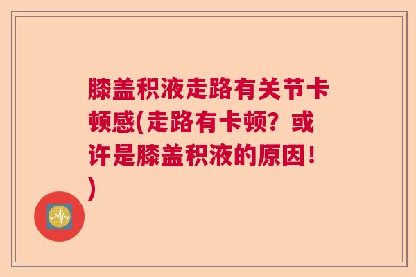 膝盖积液走路有关节卡顿感(走路有卡顿？或许是膝盖积液的原因！)