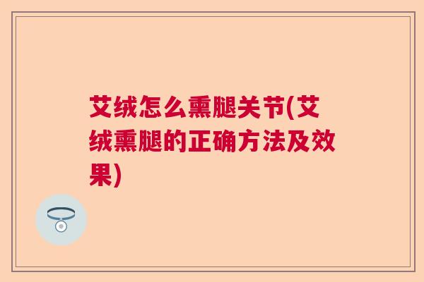 艾绒怎么熏腿关节(艾绒熏腿的正确方法及效果)